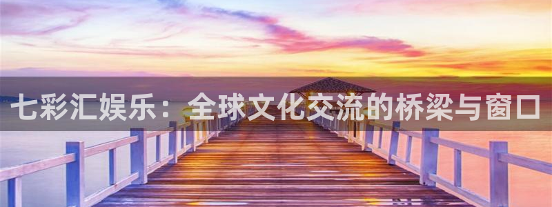 焦点娱乐官网：七彩汇娱乐：全球文化交流的桥梁与窗口