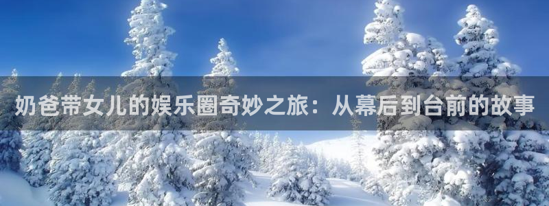 焦点娱乐：奶爸带女儿的娱乐圈奇妙之旅：从幕后到台前的故事